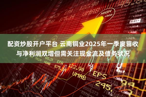 配资炒股开户平台 云南铜业2025年一季度营收与净利润双增但需关注现金流及债务状况