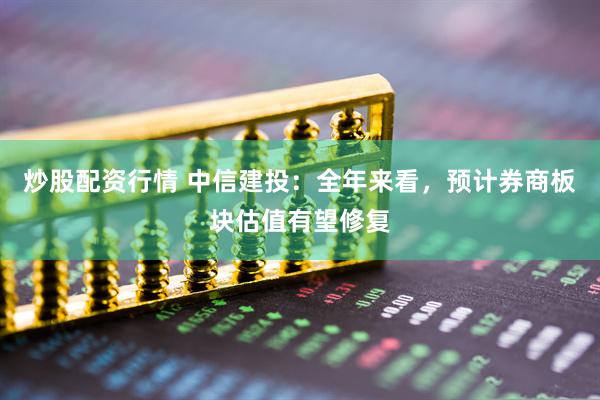 炒股配资行情 中信建投：全年来看，预计券商板块估值有望修复