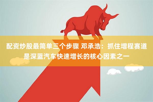 配资炒股最简单三个步骤 邓承浩：抓住增程赛道是深蓝汽车快速增长的核心因素之一
