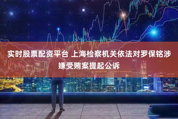 实时股票配资平台 上海检察机关依法对罗保铭涉嫌受贿案提起公诉