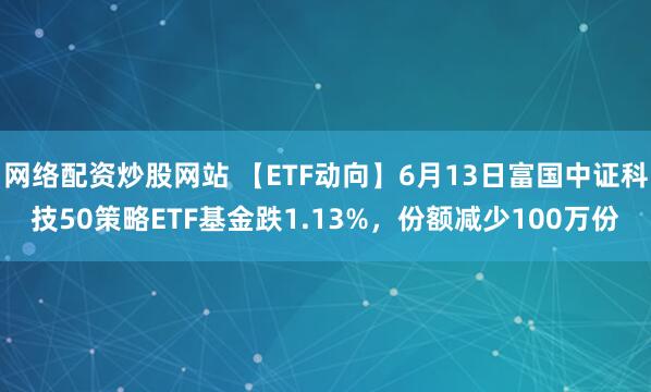网络配资炒股网站 【ETF动向】6月13日富国中证科技50策略ETF基金跌1.13%，份额减少100万份