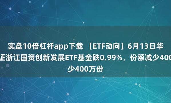 实盘10倍杠杆app下载 【ETF动向】6月13日华夏中证浙江国资创新发展ETF基金跌0.99%，份额减少400万份