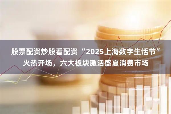 股票配资炒股看配资 “2025上海数字生活节”火热开场，六大板块激活盛夏消费市场