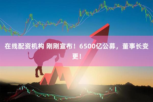 在线配资机构 刚刚宣布！6500亿公募，董事长变更！