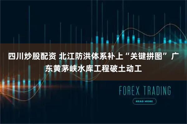 四川炒股配资 北江防洪体系补上“关键拼图” 广东黄茅峡水库工程破土动工