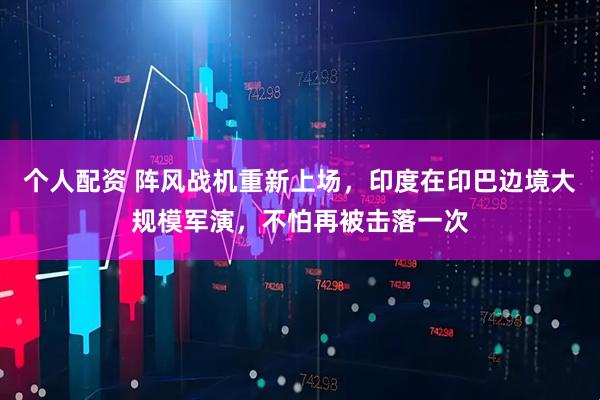 个人配资 阵风战机重新上场，印度在印巴边境大规模军演，不怕再被击落一次