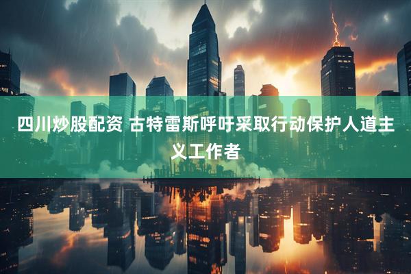 四川炒股配资 古特雷斯呼吁采取行动保护人道主义工作者
