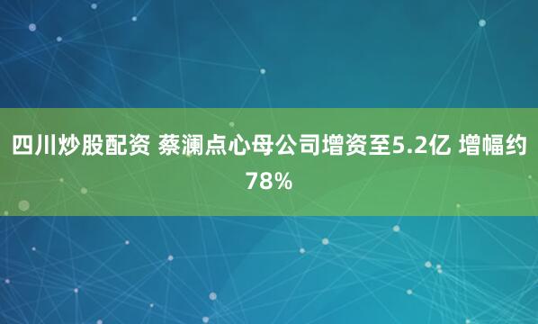 四川炒股配资 蔡澜点心母公司增资至5.2亿 增幅约78%