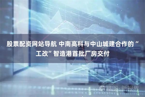 股票配资网站导航 中南高科与中山城建合作的“工改”智造港首批厂房交付