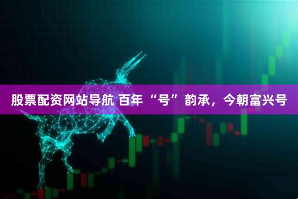 股票配资网站导航 百年 “号” 韵承，今朝富兴号