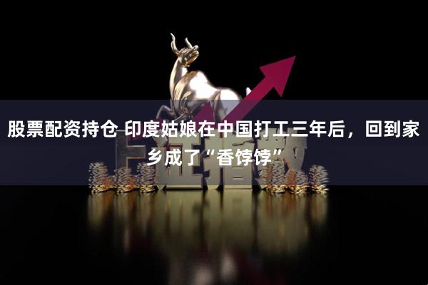 股票配资持仓 印度姑娘在中国打工三年后，回到家乡成了“香饽饽”