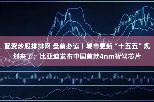 配资炒股排排网 盘前必读丨城市更新“十五五”规划来了；比亚迪发布中国首款4nm智驾芯片