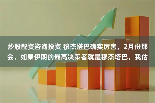 炒股配资咨询投资 穆杰塔巴确实厉害，2月份那会，如果伊朗的最高决策者就是穆杰塔巴，我估