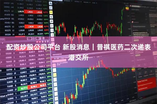 配资炒股公司平台 新股消息｜普祺医药二次递表港交所