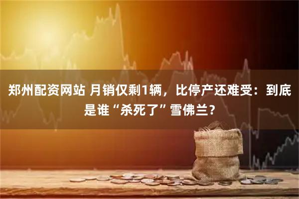 郑州配资网站 月销仅剩1辆，比停产还难受：到底是谁“杀死了”雪佛兰？