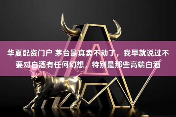 华夏配资门户 茅台是真卖不动了，我早就说过不要对白酒有任何幻想，特别是那些高端白酒