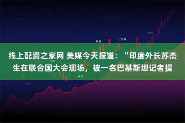 线上配资之家网 美媒今天报道：“印度外长苏杰生在联合国大会现场，被一名巴基斯坦记者提